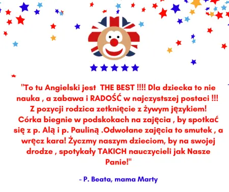 Wstawiona opinia: To tu Angielski jest THE BEST !!!! Dla dziecka to nie nauka , a zabawa i RADOŚĆ w najczystszej postaci !!! Z pozycji rodzica zetknięcie z Żywym językiem! Córka biegnie w podskokach na zajęcia , by spotkać się z p. Alą i p. Pauliną . Odwołane zajęcia to smutek , a wręcz kara! Życzmy naszym dzieciom, by na swojej drodze , spotykały TAKICH nauczycieli jak Nasze Panie! - P. Beata, mama Marty