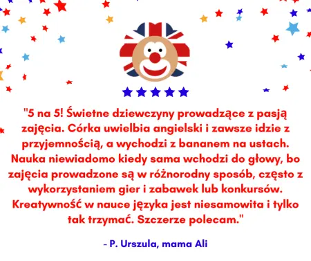 Wstawiona opinia: 5 na 5! Świetne dziewczyny prowadzące z pasją zajęcia. Córka uwielbia angielski i zawsze idzie z przyjemnością, a wychodzi z bananem na ustach. Nauka niewiadomo kiedy sama wchodzi do głowy, bo zajęcia prowadzone są w róŻnorodny sposób, często z wykorzystaniem gier i zabawek lub konkursów. Kreatywność w nauce języka jest niesamowita i tylko tak trzymać. Szczerze polecam. - P. Urszula, mama Ali