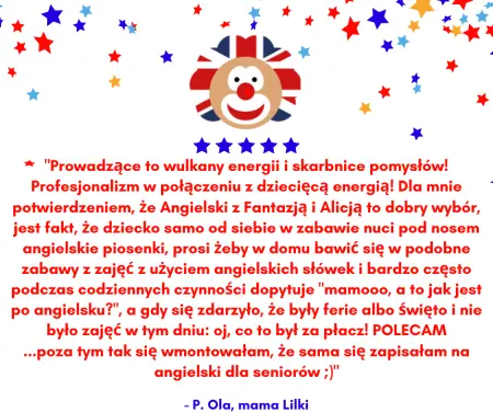 Wstawiona opinia: Prowadzące to wulkany energii i skarbnice pomysłów! Profesjonalizm w połączeniu z dziecięcą energią! Dla mnie potwierdzeniem, że Angielski z Fantazją i Alicją to dobry wybór, jest fakt, Że dziecko samo od siebie w zabawie nuci pod nosem angielskie piosenki, prosi Żeby w domu bawić się w podobne zabawy z zajęć z użyciem angielskich słówek i bardzo często podczas codziennych czynności dopytuje, mamooo, a to jak jest po angielsku? a gdy się zdarzyło, Że były ferie albo Święto i nie było zajęć w tym dniu: oj, co to był za płacz! POLECAM...poza tym tak się wmontowałam, Że sama się zapisałam na angielski dla seniorów ;) - P. Ola, mama Lilki