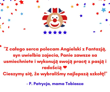 Wstawiona opinia: Z całego serca polecam Angielski z Fantazją, syn uwielbia zajęcia, Panie zawsze są uśmiechniete i wykonują swoją pracę z pasją i radością. Cieszymy się, Że wybraliŚmy najlepszą szkołę! - P. Patrycja, mama Tobiasza